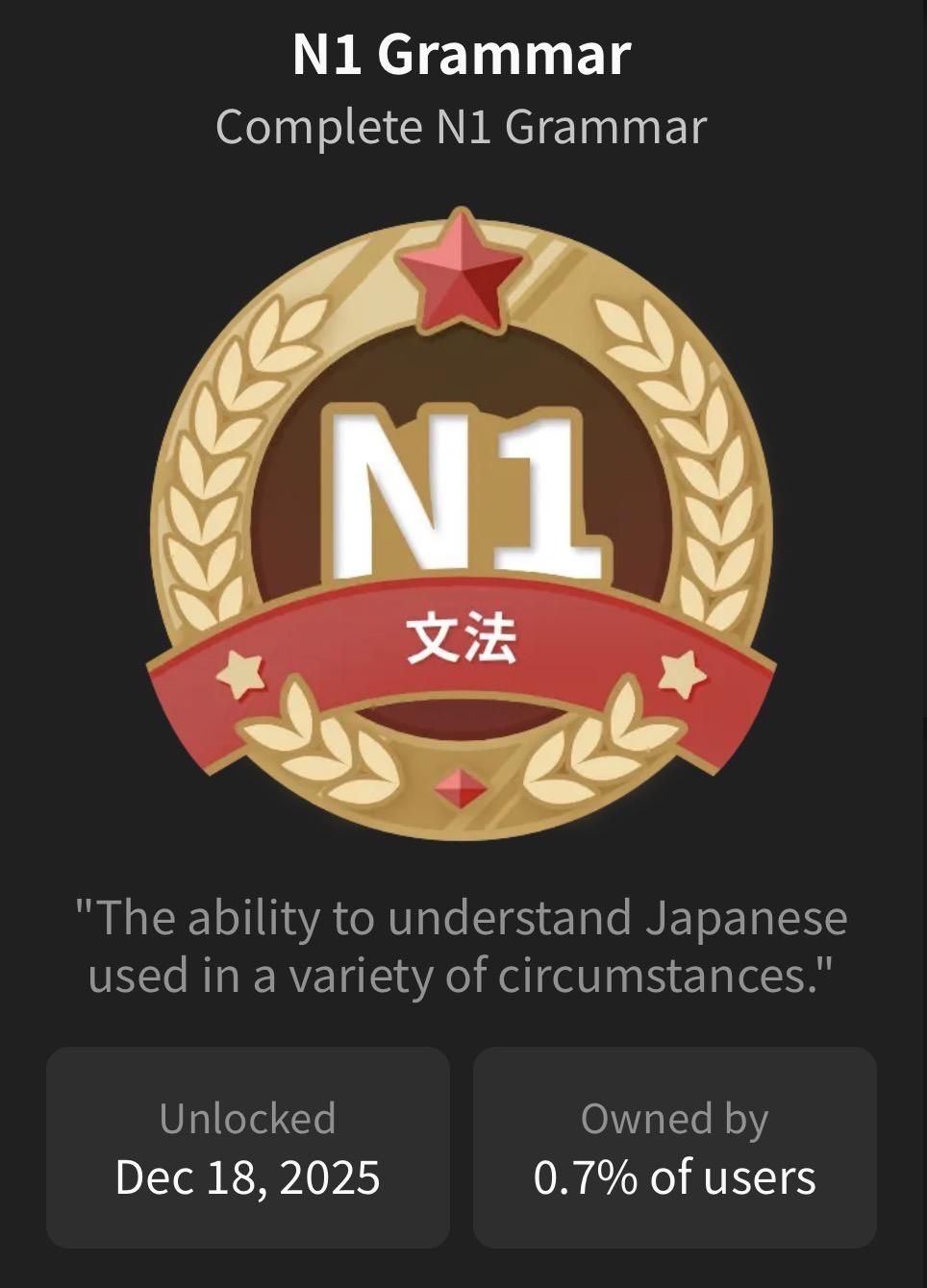 A bunpro.jp badge: “N1 Grammar”
The text of the badge:
Compete N1 Grammar.
“The ability to understand Japanese used in a variety of circumstances.”
Unlocked: Dec 18, 2025
Owned by: 0.7% of users